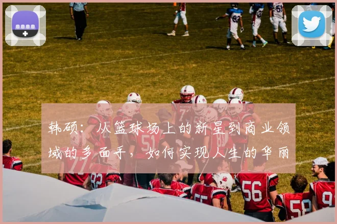 韩硕：从篮球场上的新星到商业领域的多面手，如何实现人生的华丽转身