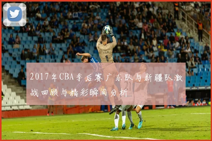 2017年CBA季后赛广东队与新疆队激战回顾与精彩瞬间分析