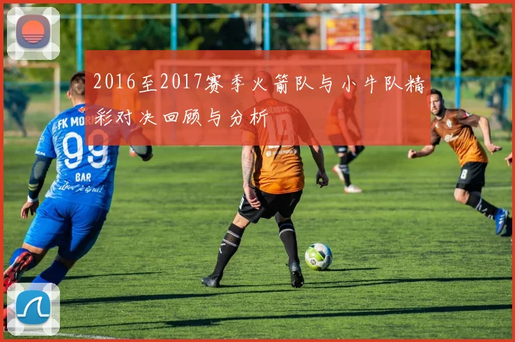 2016至2017赛季火箭队与小牛队精彩对决回顾与分析