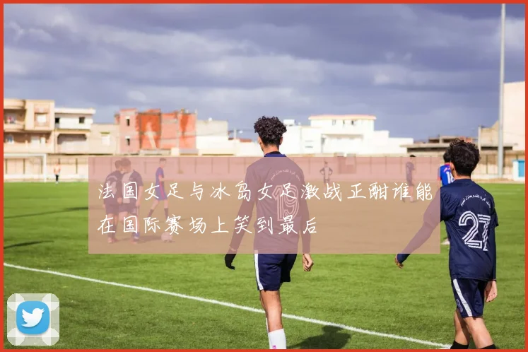 法国女足与冰岛女足激战正酣谁能在国际赛场上笑到最后