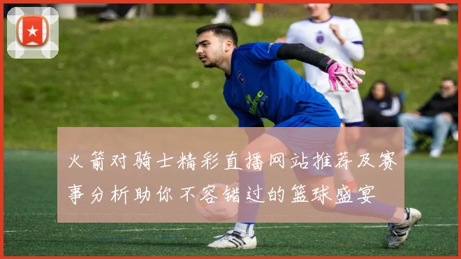 火箭对骑士精彩直播网站推荐及赛事分析助你不容错过的篮球盛宴