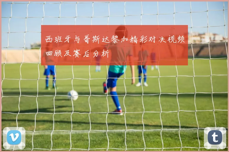 西班牙与哥斯达黎加精彩对决视频回顾及赛后分析