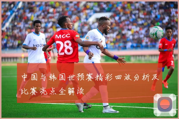 中国与韩国世预赛精彩回放分析及比赛亮点全解读