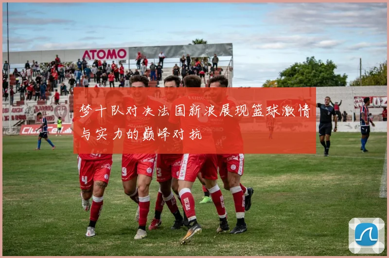 梦十队对决法国新浪展现篮球激情与实力的巅峰对抗