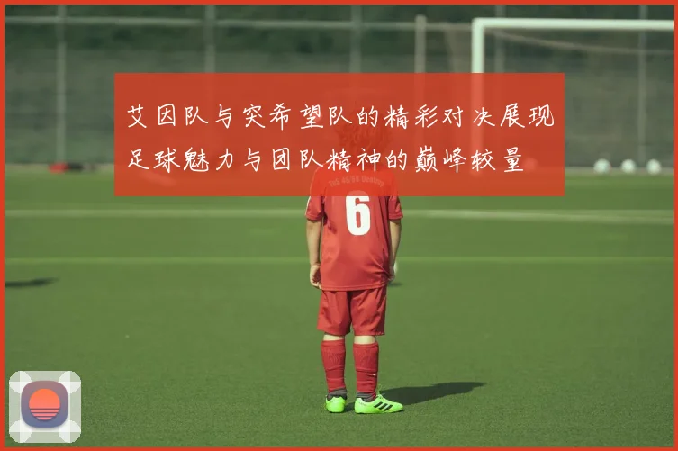艾因队与突希望队的精彩对决展现足球魅力与团队精神的巅峰较量