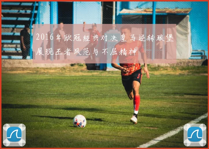 2016年欧冠经典对决皇马逆转狼堡展现王者风范与不屈精神