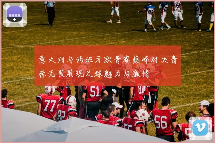 意大利与西班牙欧青赛巅峰对决青春无畏展现足球魅力与激情