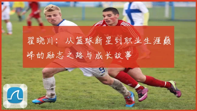 翟晓川：从篮球新星到职业生涯巅峰的励志之路与成长故事