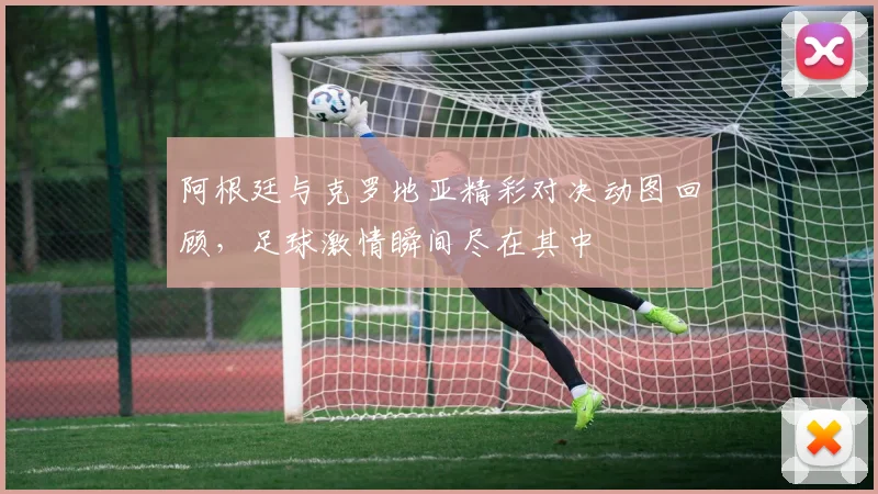 阿根廷与克罗地亚精彩对决动图回顾，足球激情瞬间尽在其中