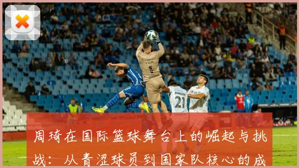 周琦在国际篮球舞台上的崛起与挑战：从青涩球员到国家队核心的成长之路