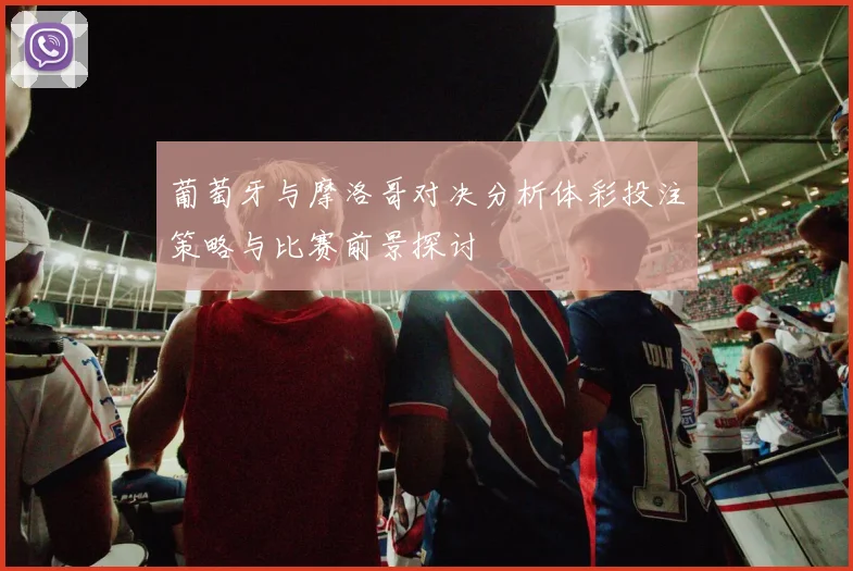 葡萄牙与摩洛哥对决分析体彩投注策略与比赛前景探讨