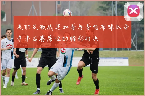 美职足激战芝加哥与哥伦布球队争夺季后赛席位的精彩对决