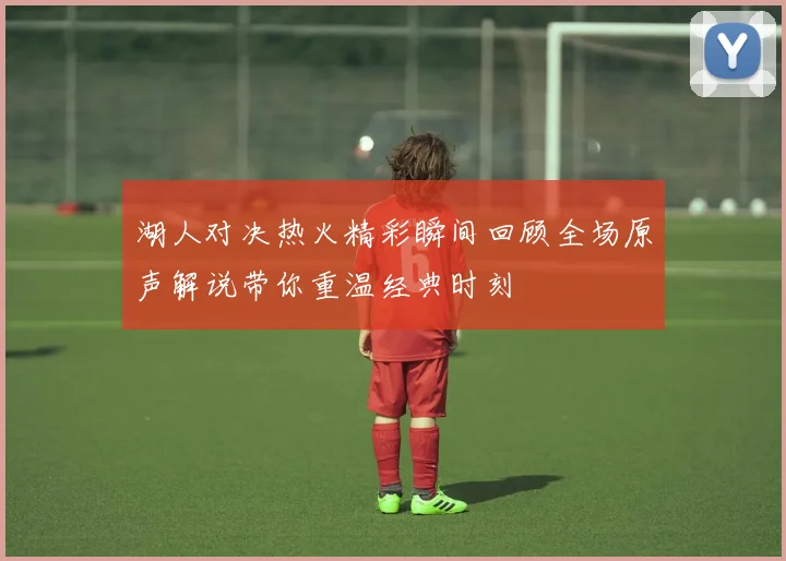 湖人对决热火精彩瞬间回顾全场原声解说带你重温经典时刻