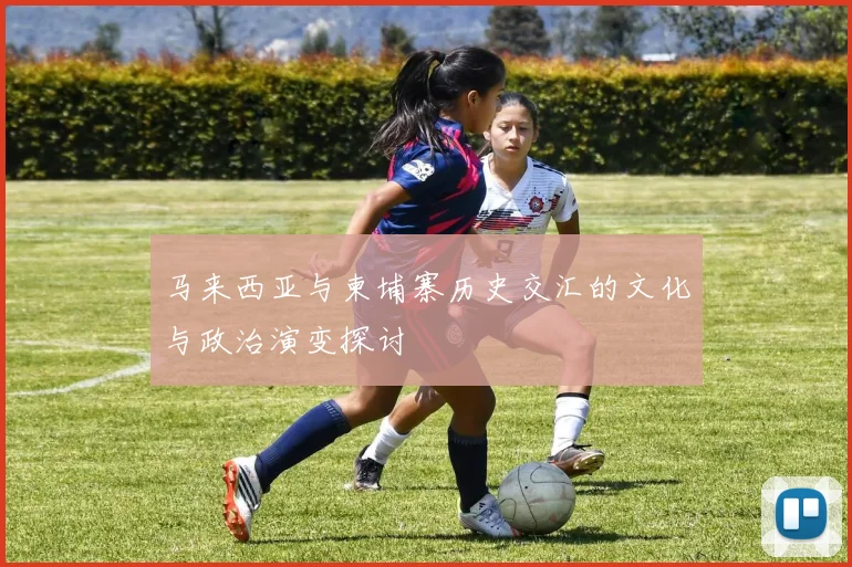 马来西亚与柬埔寨历史交汇的文化与政治演变探讨