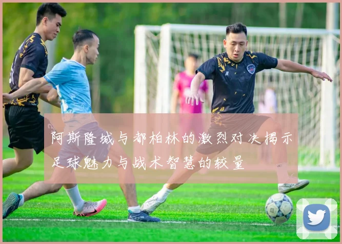 阿斯隆城与都柏林的激烈对决揭示足球魅力与战术智慧的较量