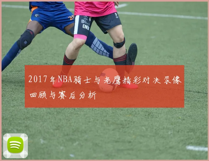 2017年NBA骑士与老鹰精彩对决录像回顾与赛后分析
