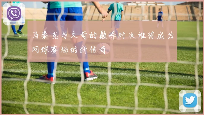 马泰克与文奇的巅峰对决谁将成为网球赛场的新传奇