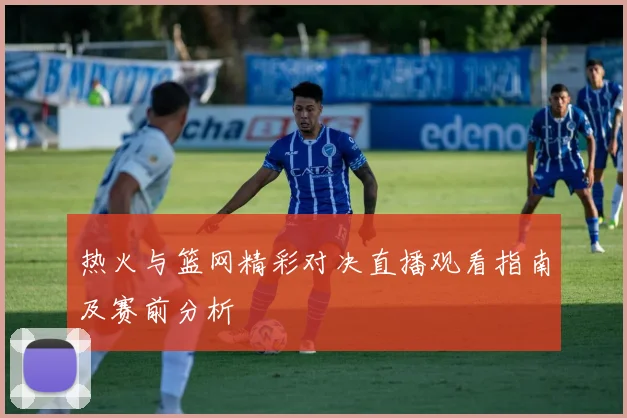 热火与篮网精彩对决直播观看指南及赛前分析