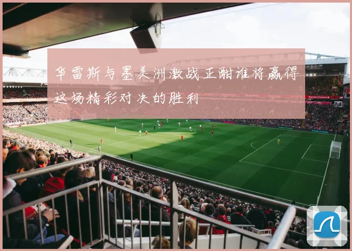 华雷斯与墨美洲激战正酣谁将赢得这场精彩对决的胜利