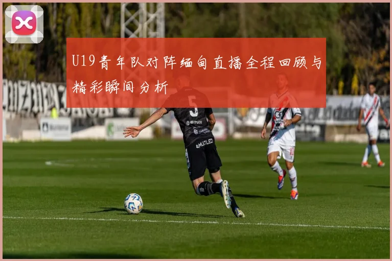 U19青年队对阵缅甸直播全程回顾与精彩瞬间分析