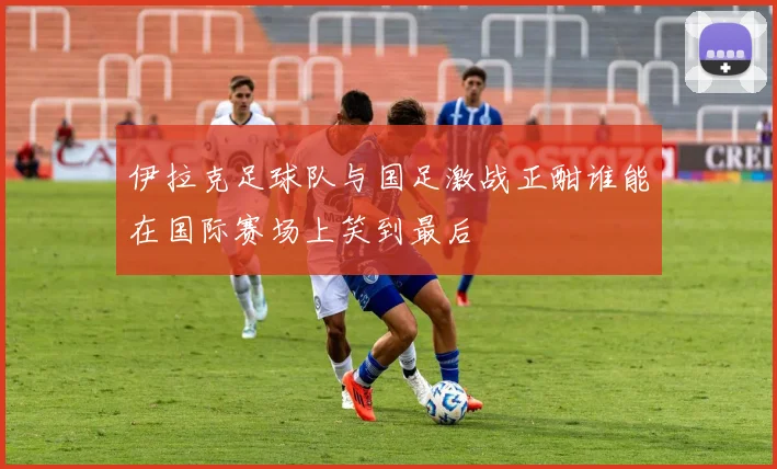 伊拉克足球队与国足激战正酣谁能在国际赛场上笑到最后