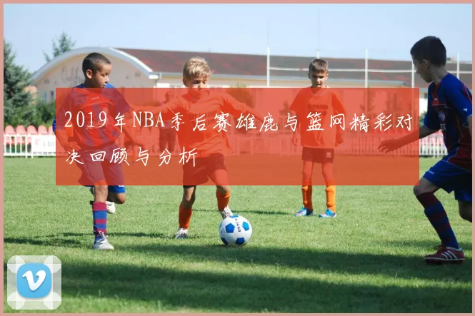 2019年NBA季后赛雄鹿与篮网精彩对决回顾与分析