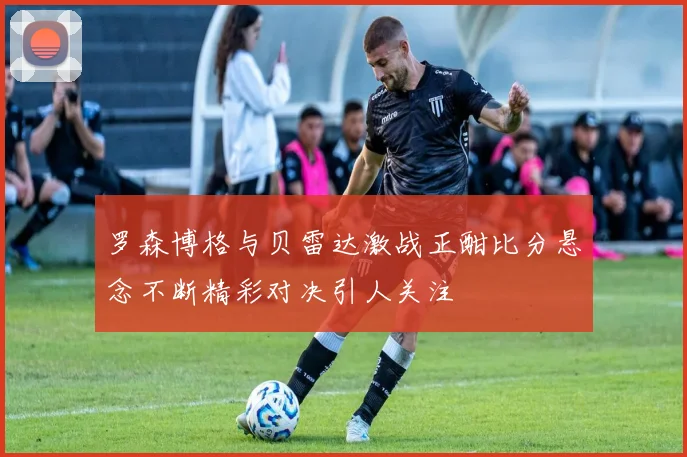 罗森博格与贝雷达激战正酣比分悬念不断精彩对决引人关注