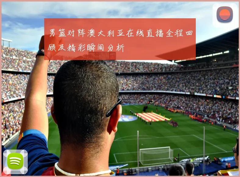 男篮对阵澳大利亚在线直播全程回顾及精彩瞬间分析