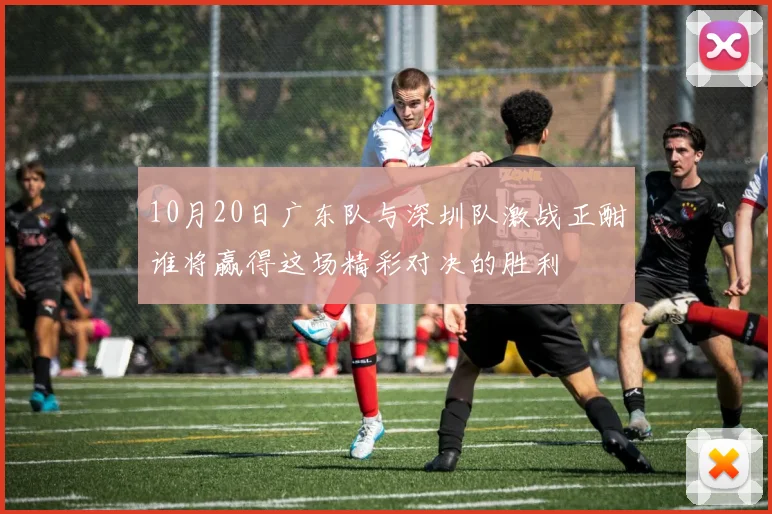 10月20日广东队与深圳队激战正酣谁将赢得这场精彩对决的胜利