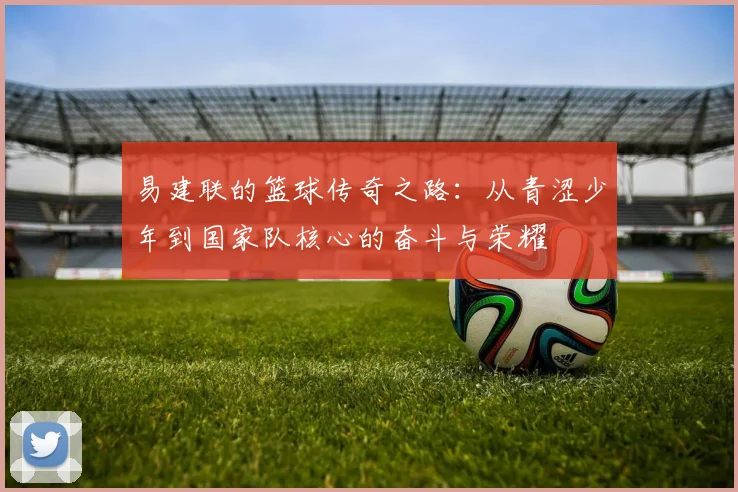 易建联的篮球传奇之路：从青涩少年到国家队核心的奋斗与荣耀