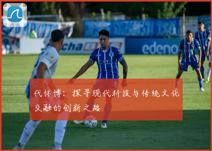 代怀博：探寻现代科技与传统文化交融的创新之路
