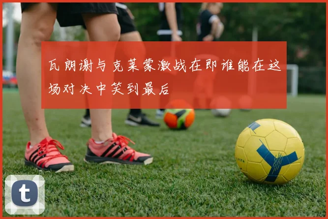 瓦朗谢与克莱蒙激战在即谁能在这场对决中笑到最后