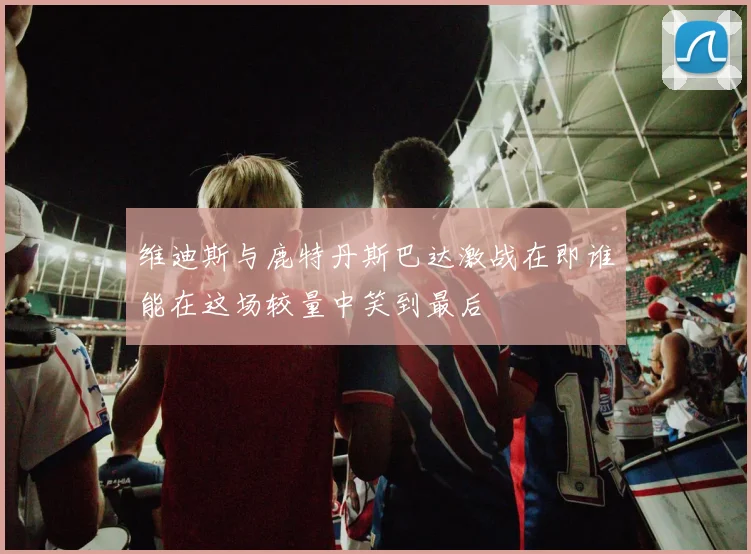 维迪斯与鹿特丹斯巴达激战在即谁能在这场较量中笑到最后