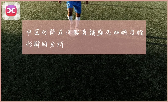 中国对阵菲律宾直播盛况回顾与精彩瞬间分析