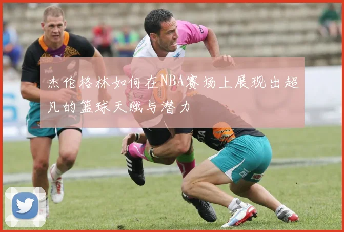 杰伦格林如何在NBA赛场上展现出超凡的篮球天赋与潜力