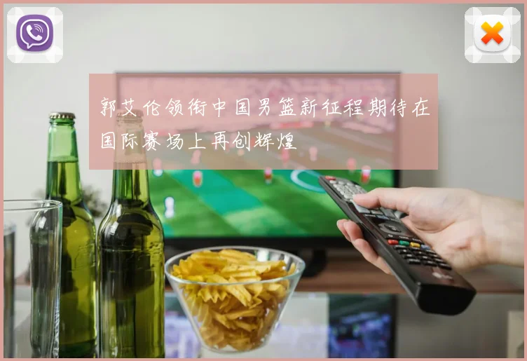 郭艾伦领衔中国男篮新征程期待在国际赛场上再创辉煌
