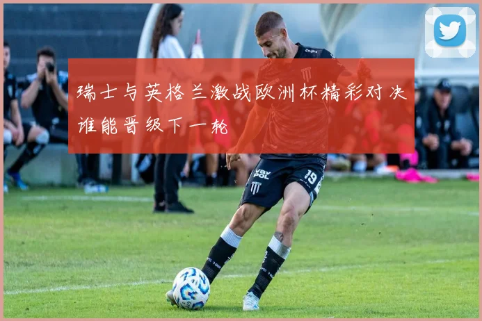 瑞士与英格兰激战欧洲杯精彩对决谁能晋级下一轮