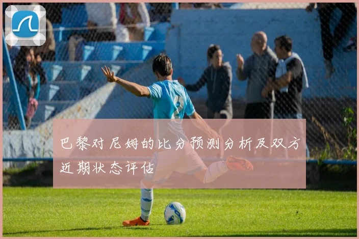 巴黎对尼姆的比分预测分析及双方近期状态评估