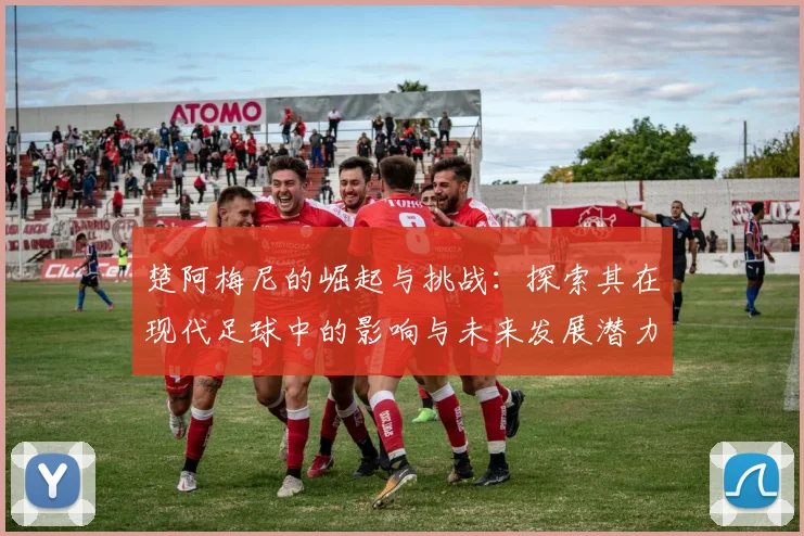楚阿梅尼的崛起与挑战：探索其在现代足球中的影响与未来发展潜力